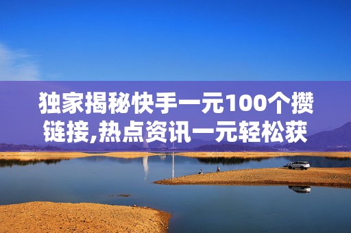 独家揭秘快手一元100个攒链接,热点资讯一元轻松获取100个链接，快手新玩法来了！！